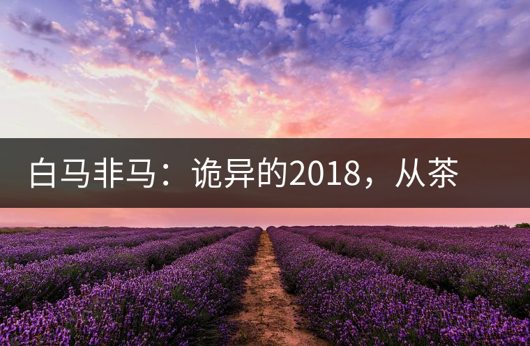 白馬非馬：詭異的2018，從茶農(nóng)直銷與財(cái)團(tuán)布局說(shuō)起