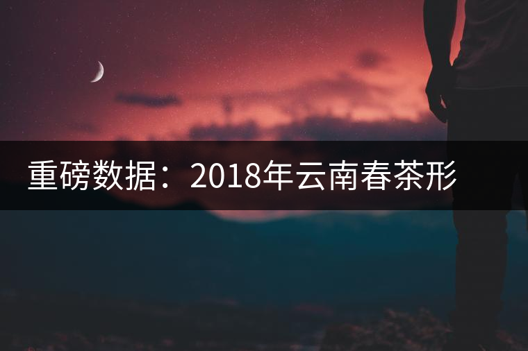 重磅數(shù)據(jù)：2018年云南春茶形勢(shì)分析（云南省茶葉流通協(xié)會(huì)發(fā)布）