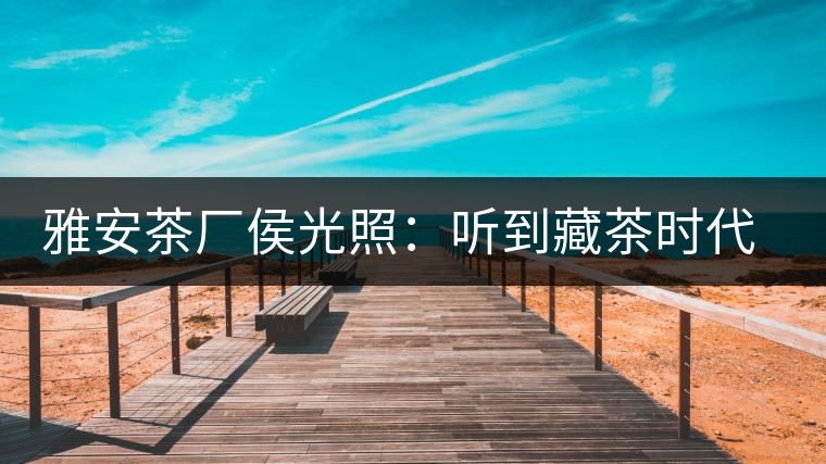 雅安茶廠侯光照：聽到藏茶時代的腳步聲