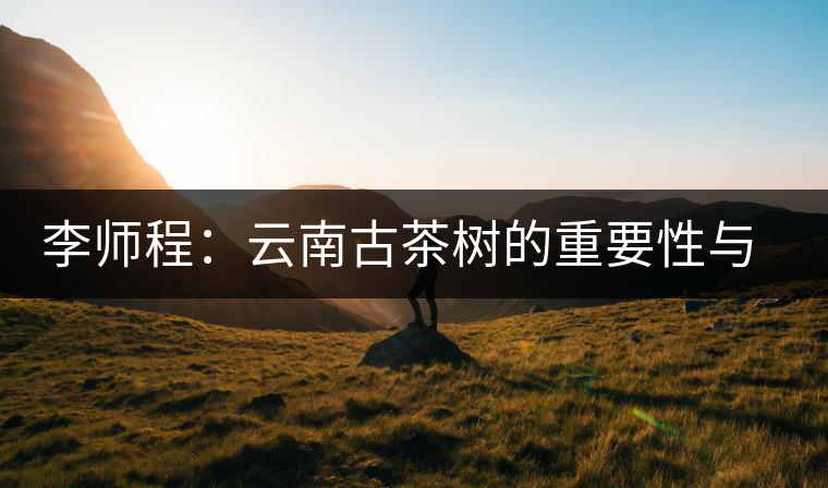 李師程:云南古茶樹(shù)的重要性與文化價(jià)值 李師程:云南古茶樹(shù)的重要性與文化價(jià)值