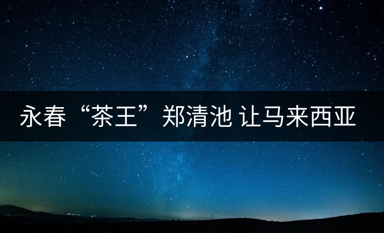 永春“茶王”鄭清池 讓馬來西亞人接受高端烏龍茶 永春“茶王”鄭清池 讓馬來西亞人接受高端烏龍茶