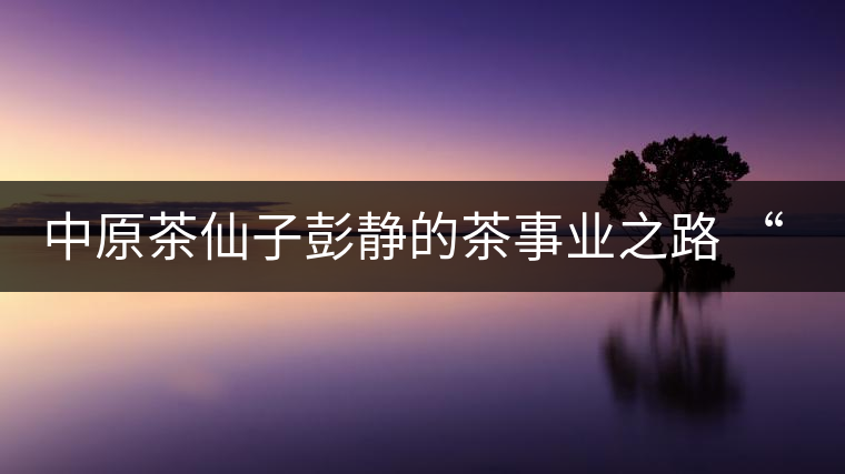 中原茶仙子彭靜的茶事業(yè)之路 “六如茶癡”的關(guān)門弟子