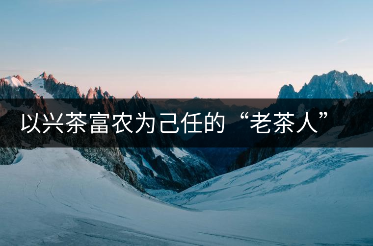 以興茶富農(nóng)為己任的“老茶人” 成為茶農(nóng)一輩子的朋友