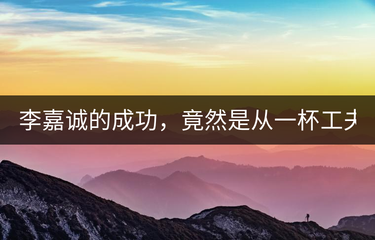 李嘉誠(chéng)的成功，竟然是從一杯工夫茶開始的！