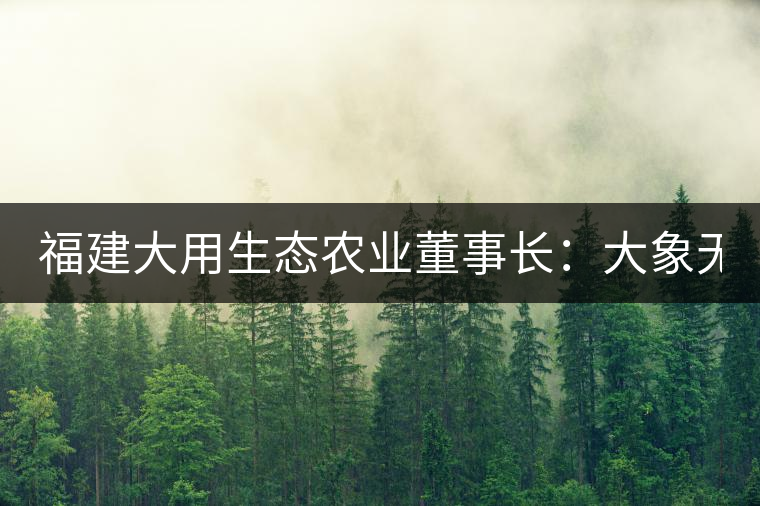 福建大用生態(tài)農業(yè)董事長：大象無形 用而有信