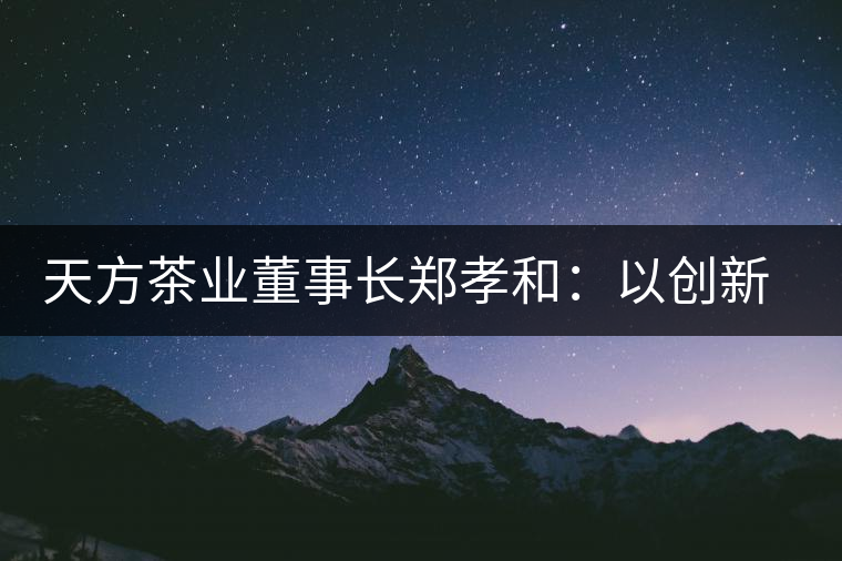 天方茶業(yè)董事長(zhǎng)鄭孝和：以創(chuàng)新為帆，踏實(shí)“往前走”