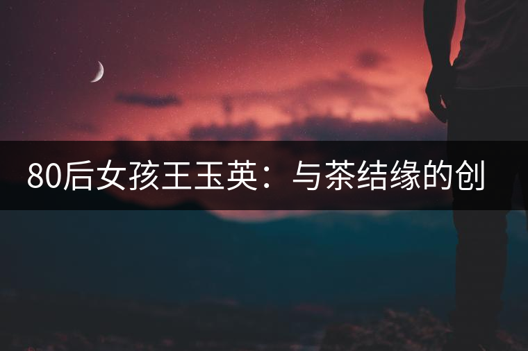 80后女孩王玉英:與茶結緣的創(chuàng)業(yè)路 80后女孩王玉英:與茶結緣的創(chuàng)業(yè)路
