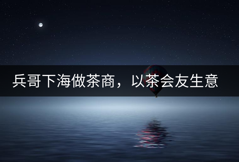 兵哥下海做茶商，以茶會(huì)友生意火