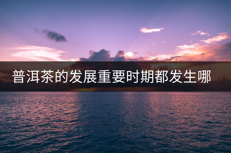 普洱茶的發(fā)展重要時(shí)期都發(fā)生哪些大事？