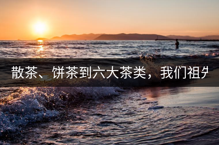 散茶、餅茶到六大茶類，我們祖先用了1500年才分清