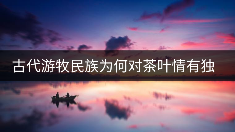 古代游牧民族為何對(duì)茶葉情有獨(dú)鐘，為何為了茶葉甚至不惜動(dòng)武