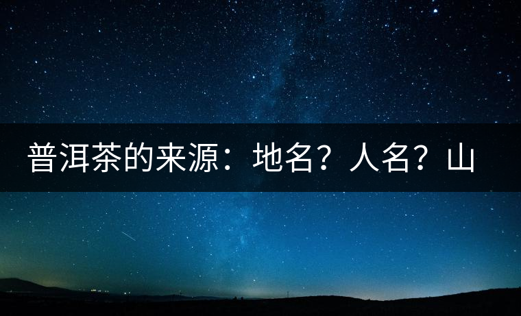 普洱茶的來源：地名？人名？山名？您更信哪一種？