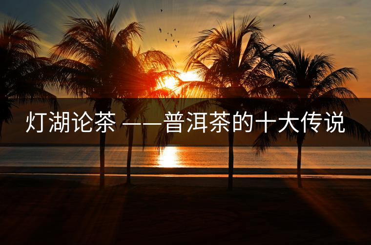 燈湖論茶 ——普洱茶的十大傳說 燈湖論茶 ——普洱茶的十大傳說