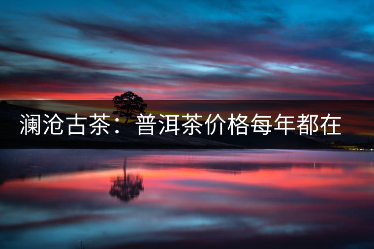 瀾滄古茶：普洱茶價(jià)格每年都在漲，購(gòu)買者多看好其保值性