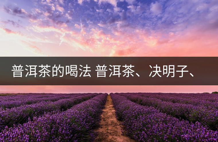 普洱茶的喝法 普洱茶、決明子、枸杞、可以一起喝嗎？