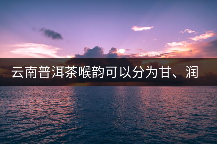 云南普洱茶喉韻可以分為甘、潤(rùn)、燥