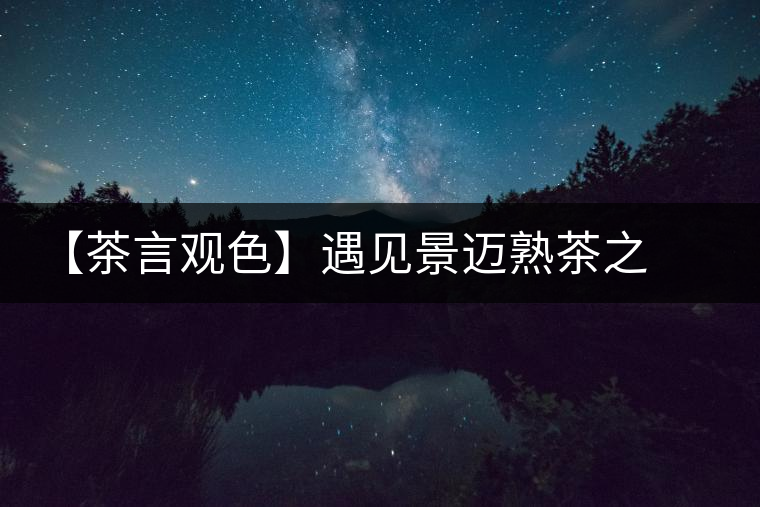 【茶言觀色】遇見(jiàn)景邁熟茶之美 【茶言觀色】遇見(jiàn)景邁熟茶之美