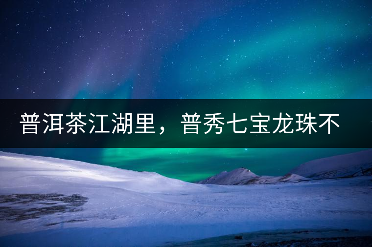 普洱茶江湖里，普秀七寶龍珠不是傳說