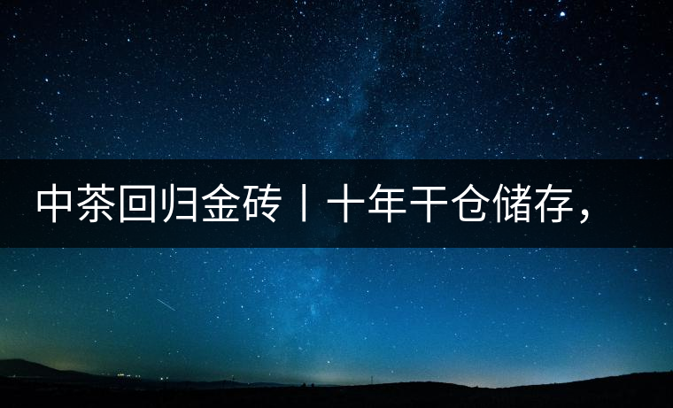 中茶回歸金磚丨十年干倉(cāng)儲(chǔ)存，只為你回眸一笑