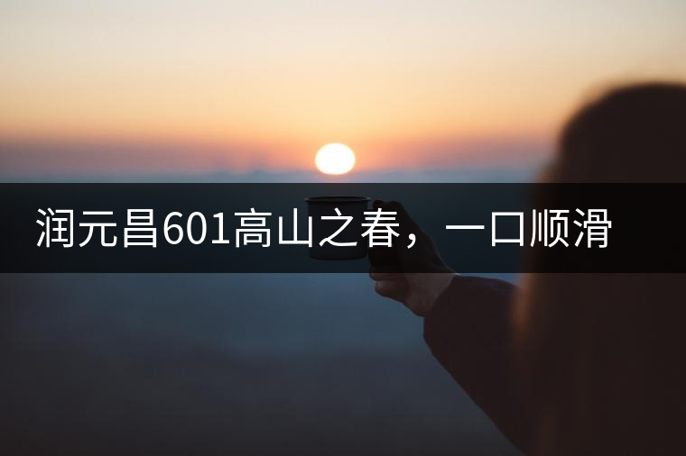 潤元昌601高山之春，一口順滑，春韻綿綿