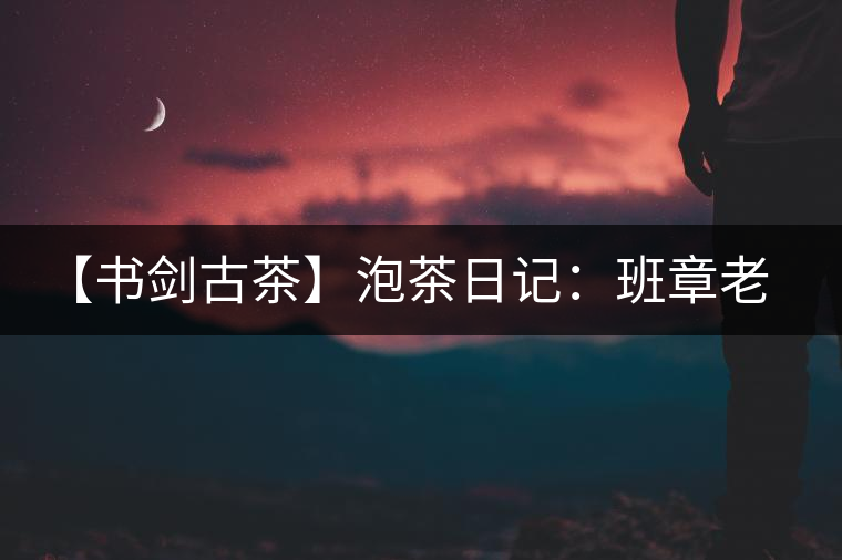 【書劍古茶】泡茶日記：班章老寨，你知多少？