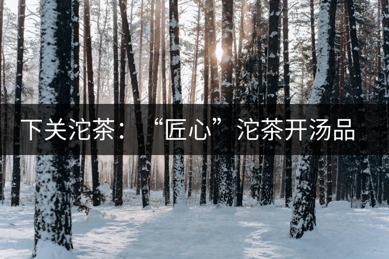 下關沱茶：“匠心”沱茶開湯品鑒——世界再嘈雜，內心總安靜