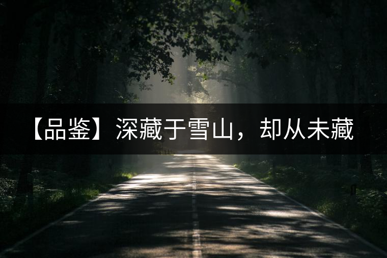 【品鑒】深藏于雪山，卻從未藏住那芳香與甘甜