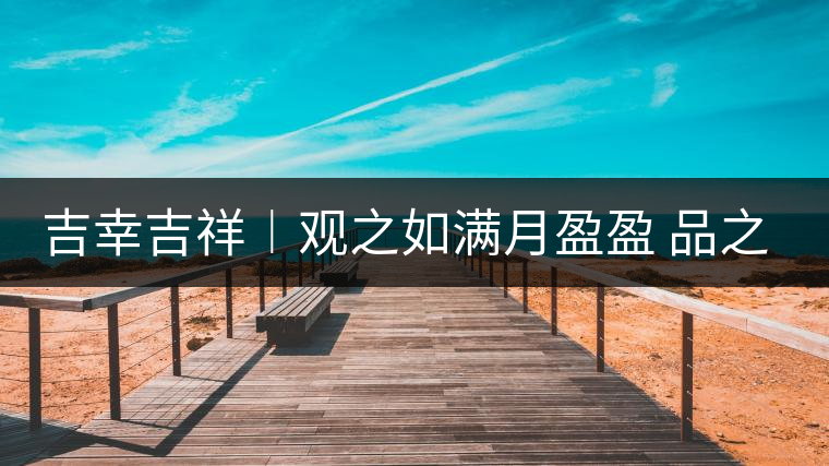 吉幸吉祥︱觀之如滿月盈盈 品之如沐春風(fēng) 吉幸吉祥︱觀之如滿月盈盈 品之如沐春風(fēng)