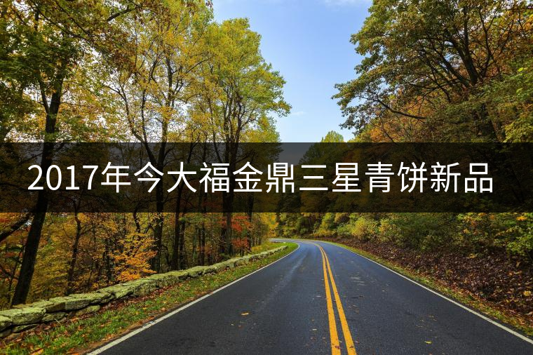 2017年今大福金鼎三星青餅新品上市