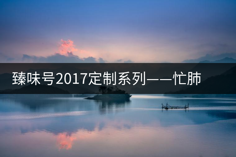 臻味號2017定制系列——忙肺 現(xiàn)已上市 臻味號2017定制系列——忙肺 現(xiàn)已上市