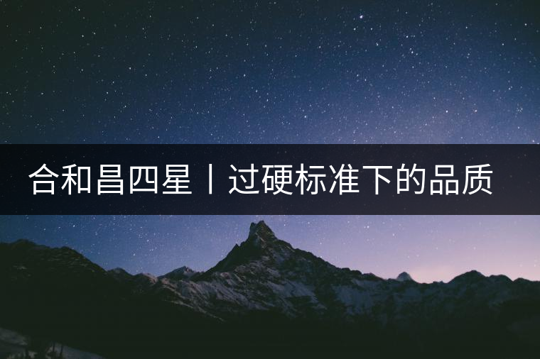 合和昌四星丨過硬標(biāo)準(zhǔn)下的品質(zhì)，才值得時間沉淀！