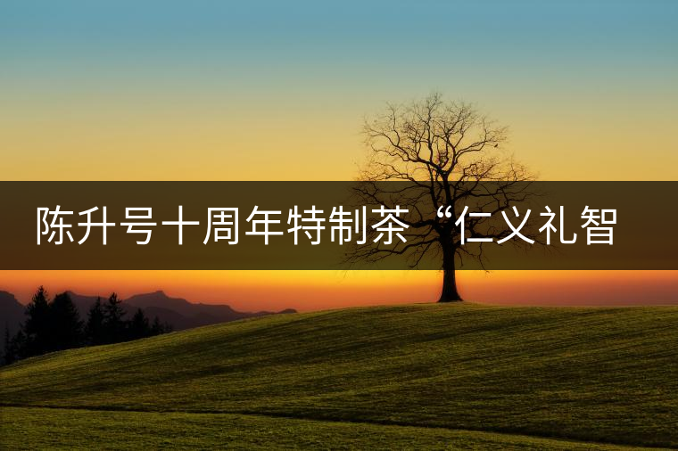 陳升號十周年特制茶“仁義禮智信”重磅來襲！
