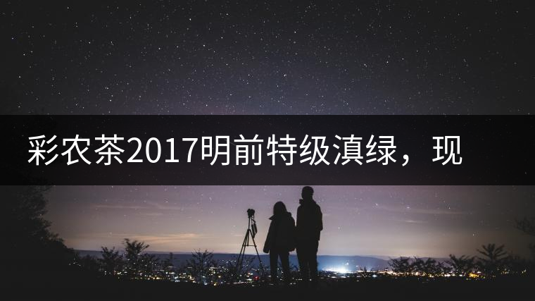 彩農(nóng)茶2017明前特級(jí)滇綠，現(xiàn)開始接受預(yù)訂