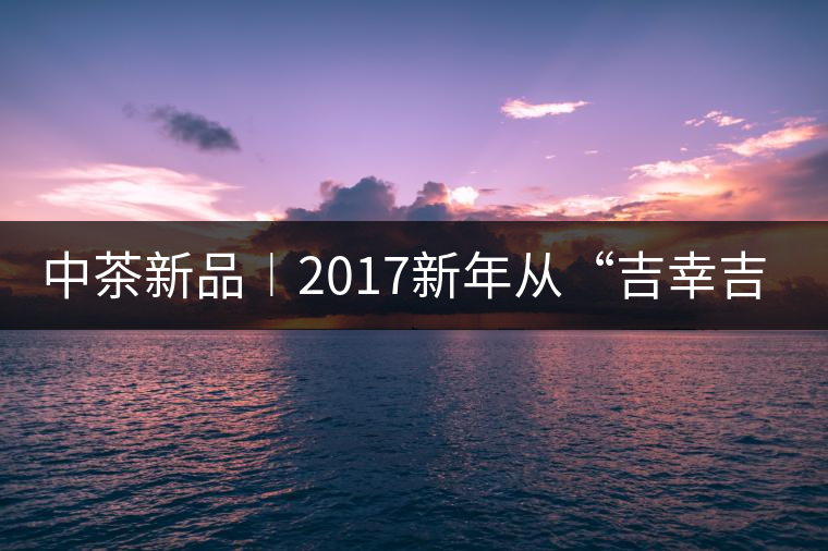 中茶新品︱2017新年從“吉幸吉祥”始