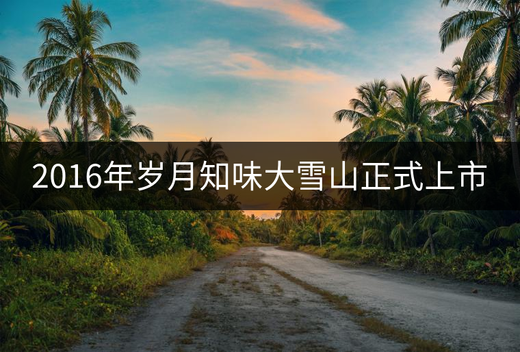 2016年歲月知味大雪山正式上市 2016年歲月知味大雪山正式上市