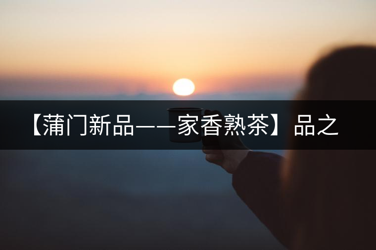 【蒲門新品——家香熟茶】品之，是家的味道，存之，是家的思念