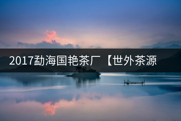 2017勐海國艷茶廠【世外茶源】古樹青餅，限量震撼上市！