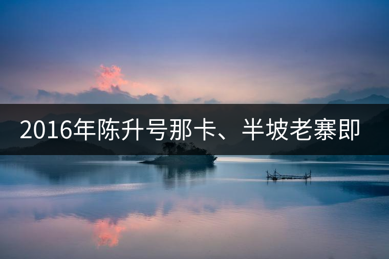 2016年陳升號那卡、半坡老寨即將上市