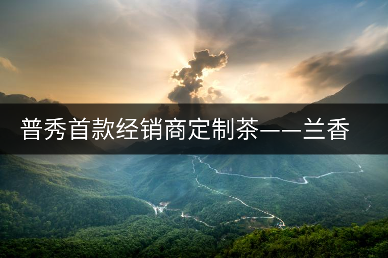 普秀首款經(jīng)銷商定制茶——蘭香幽潤(rùn)初夏雅韻上市 普秀首款經(jīng)銷商定制茶——蘭香幽潤(rùn)初夏雅韻上市