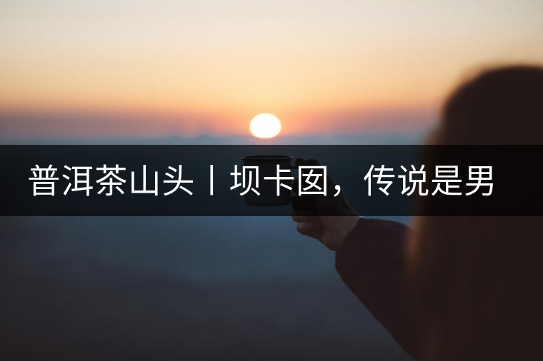 普洱茶山頭丨壩卡囡，傳說是男人向往的寨子