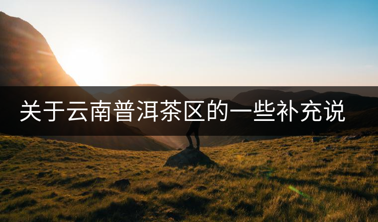 關(guān)于云南普洱茶區(qū)的一些補(bǔ)充說明 關(guān)于云南普洱茶區(qū)的一些補(bǔ)充說明