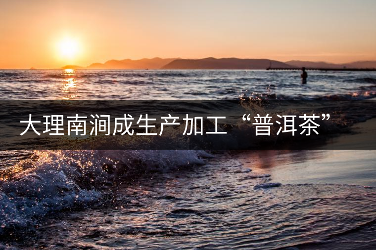 大理南澗成生產(chǎn)加工“普洱茶”最佳基地 大理南澗成生產(chǎn)加工“普洱茶”最佳基地