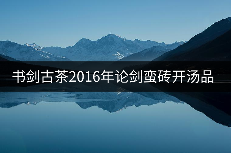 書劍古茶2016年論劍蠻磚開(kāi)湯品鑒! 書劍古茶2016年論劍蠻磚開(kāi)湯品鑒!