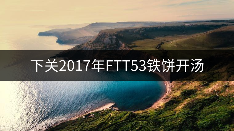 下關(guān)2017年FTT53鐵餅開(kāi)湯 下關(guān)2017年FTT53鐵餅開(kāi)湯
