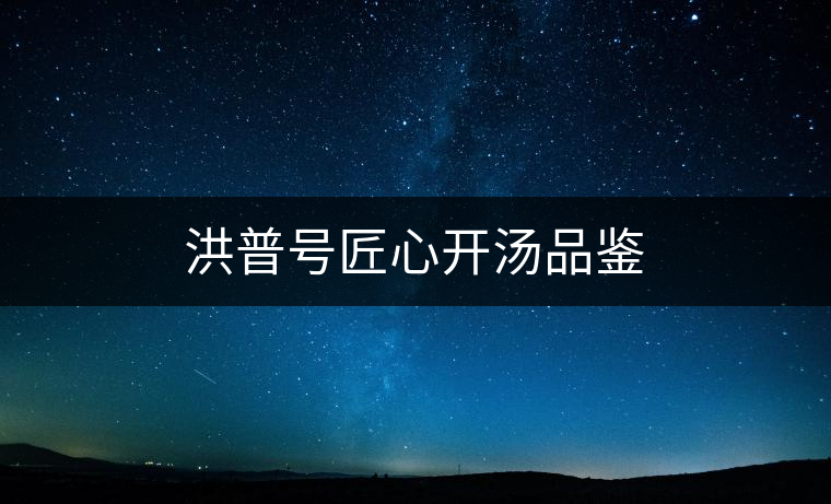 洪普號(hào)匠心開(kāi)湯品鑒 洪普號(hào)匠心開(kāi)湯品鑒