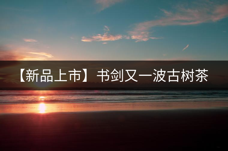 【新品上市】書劍又一波古樹茶——逍遙丹震撼來襲！