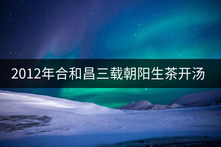 2012年合和昌三載朝陽(yáng)生茶開湯品鑒