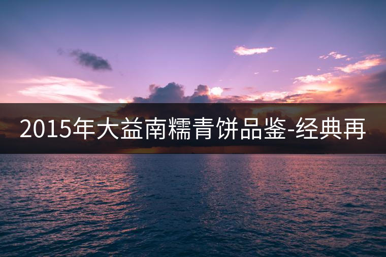 2015年大益南糯青餅品鑒-經(jīng)典再現(xiàn)！