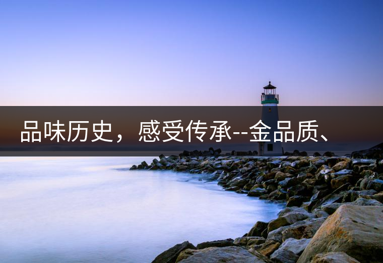 品味歷史，感受傳承--金品質(zhì)、大印象，值得細(xì)細(xì)品味!