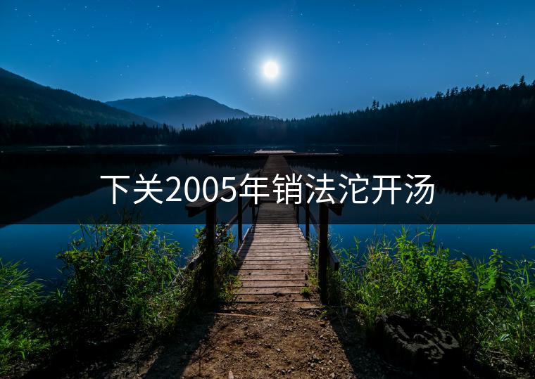 下關(guān)2005年銷法沱開湯 下關(guān)2005年銷法沱開湯